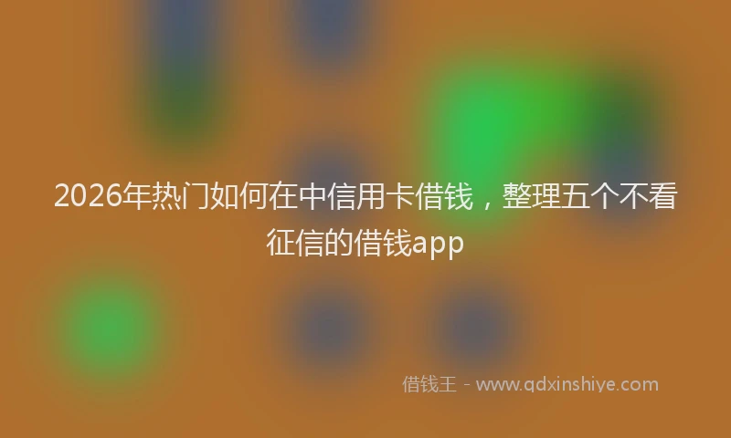 2026年热门如何在中信用卡借钱，整理五个不看征信的借钱app