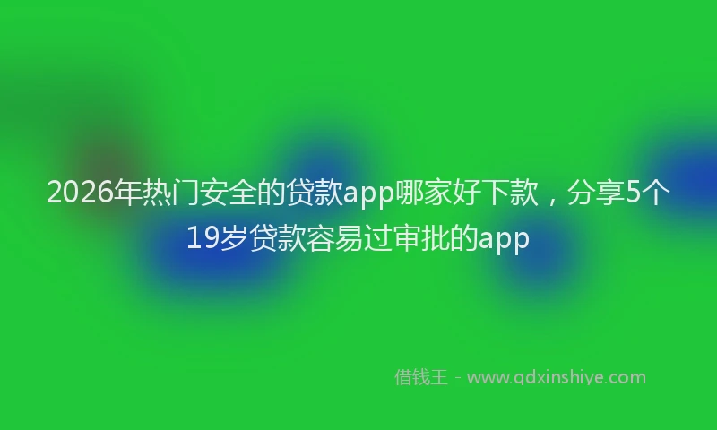2026年热门安全的贷款app哪家好下款，分享5个19岁贷款容易过审批的app