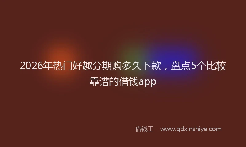 2026年热门好趣分期购多久下款，盘点5个比较靠谱的借钱app