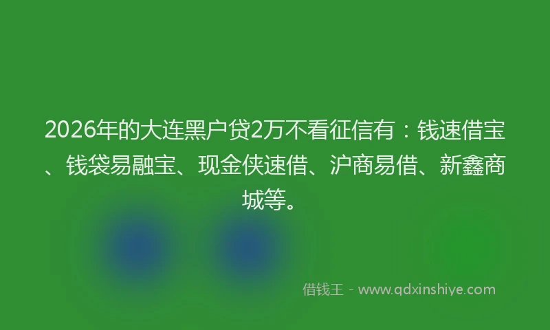 2026年的大连黑户贷2万不看征信有：钱速借宝、钱袋易融宝、现金侠速借、沪商易借、新鑫商城等。