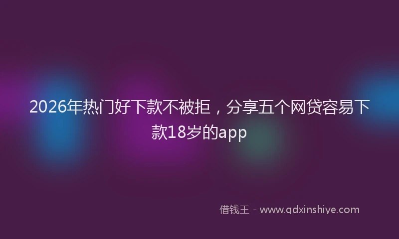2026年热门好下款不被拒，分享五个网贷容易下款18岁的app