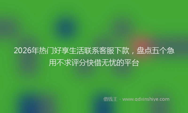 2026年热门好享生活联系客服下款，盘点五个急用不求评分快借无忧的平台