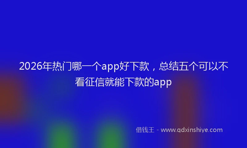 2026年热门哪一个app好下款，总结五个可以不看征信就能下款的app