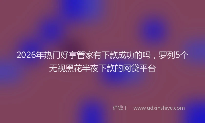 2026年热门好享管家有下款成功的吗，罗列5个无视黑花半夜下款的网贷平台