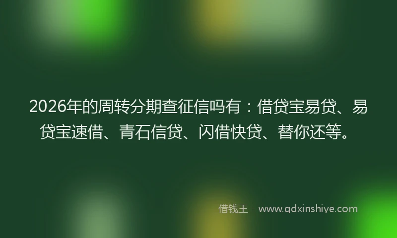 2026年的周转分期查征信吗有：借贷宝易贷、易贷宝速借、青石信贷、闪借快贷、替你还等。