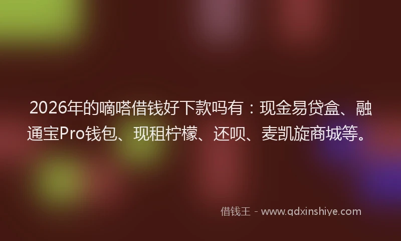 2026年的嘀嗒借钱好下款吗有：现金易贷盒、融通宝Pro钱包、现租柠檬、还呗、麦凯旋商城等。