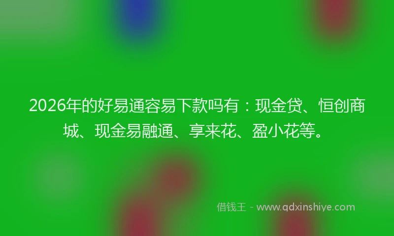 2026年的好易通容易下款吗有：现金贷、恒创商城、现金易融通、享来花、盈小花等。