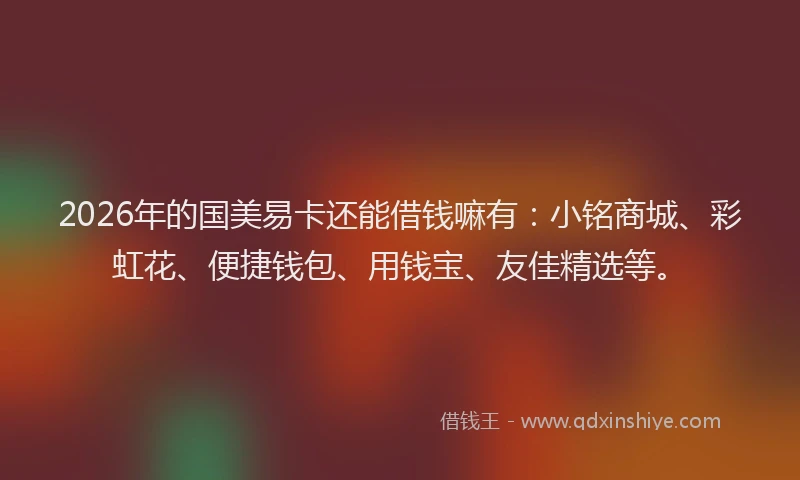 2026年的国美易卡还能借钱嘛有：小铭商城、彩虹花、便捷钱包、用钱宝、友佳精选等。