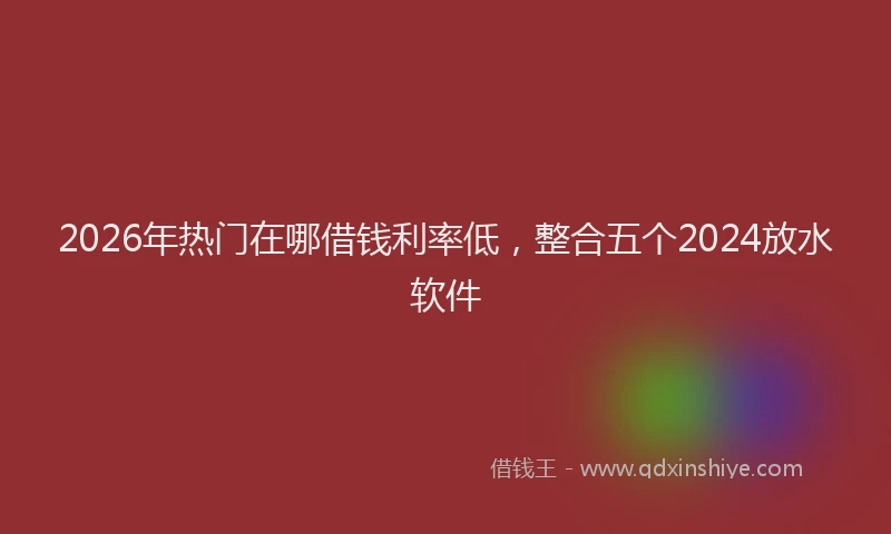 2026年热门在哪借钱利率低，整合五个2024放水软件