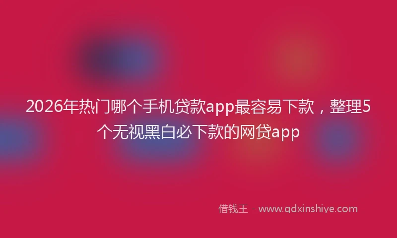 2026年热门哪个手机贷款app最容易下款，整理5个无视黑白必下款的网贷app