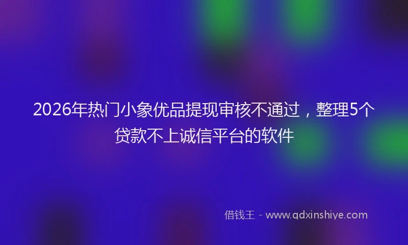2026年热门小象优品提现审核不通过，整理5个贷款不上诚信平台的软件