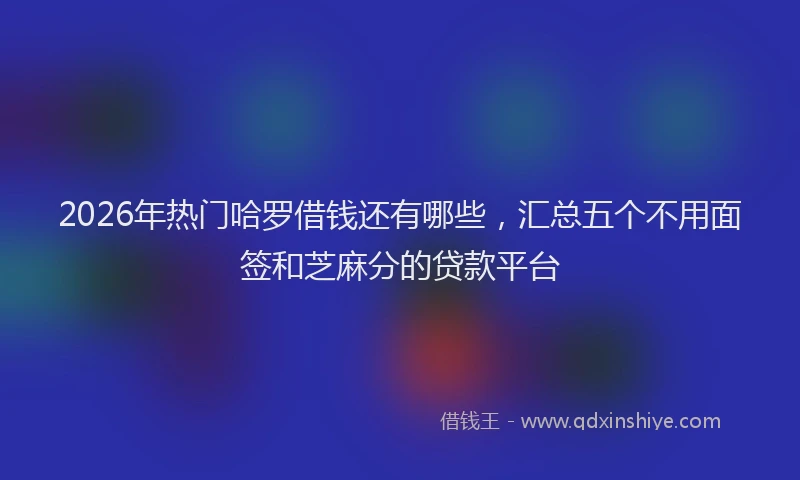 2026年热门哈罗借钱还有哪些，汇总五个不用面签和芝麻分的贷款平台