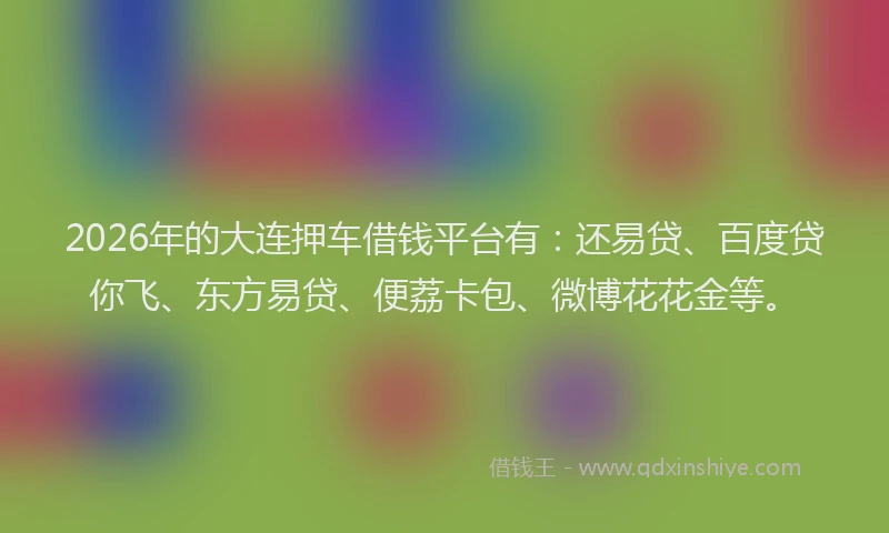 2026年的大连押车借钱平台有：还易贷、百度贷你飞、东方易贷、便荔卡包、微博花花金等。