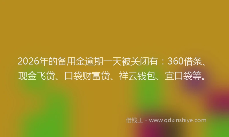 2026年的备用金逾期一天被关闭有：360借条、现金飞贷、口袋财富贷、祥云钱包、宜口袋等。