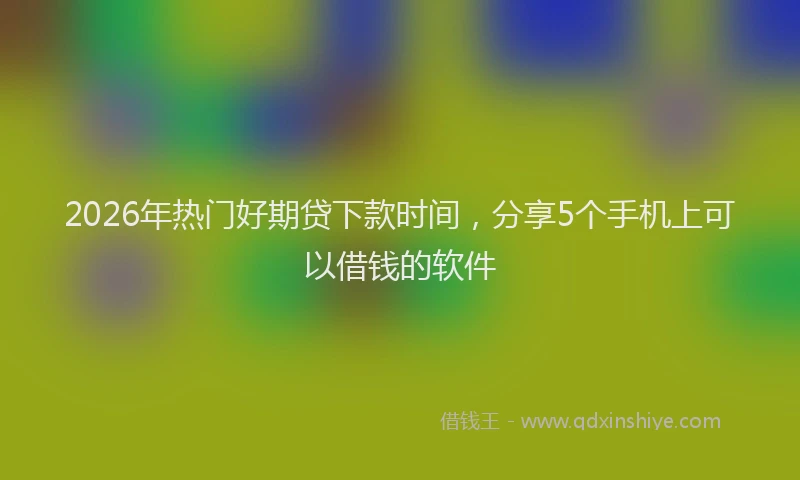 2026年热门好期贷下款时间，分享5个手机上可以借钱的软件