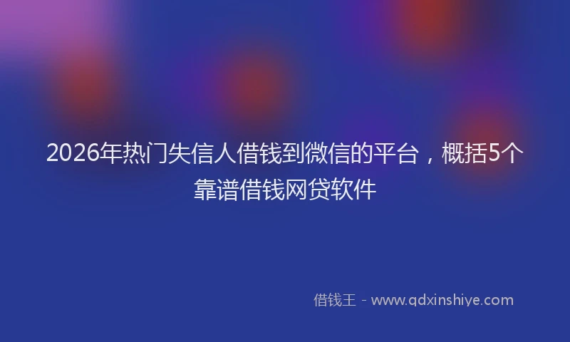 2026年热门失信人借钱到微信的平台，概括5个靠谱借钱网贷软件