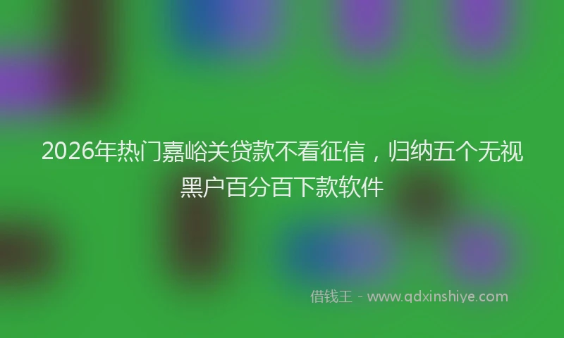 2026年热门嘉峪关贷款不看征信，归纳五个无视黑户百分百下款软件