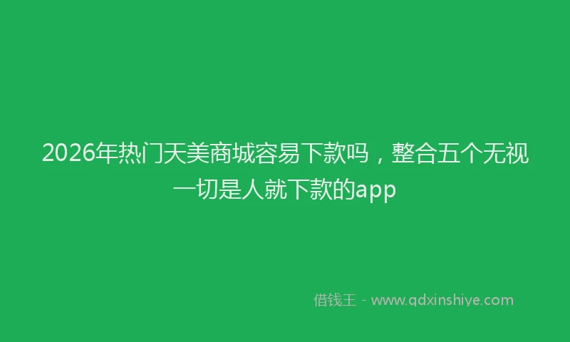2026年热门天美商城容易下款吗，整合五个无视一切是人就下款的app