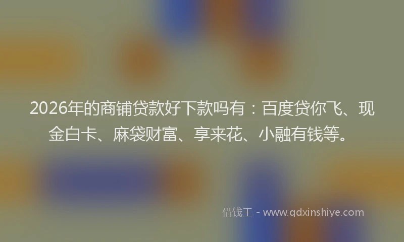 2026年的商铺贷款好下款吗有：百度贷你飞、现金白卡、麻袋财富、享来花、小融有钱等。