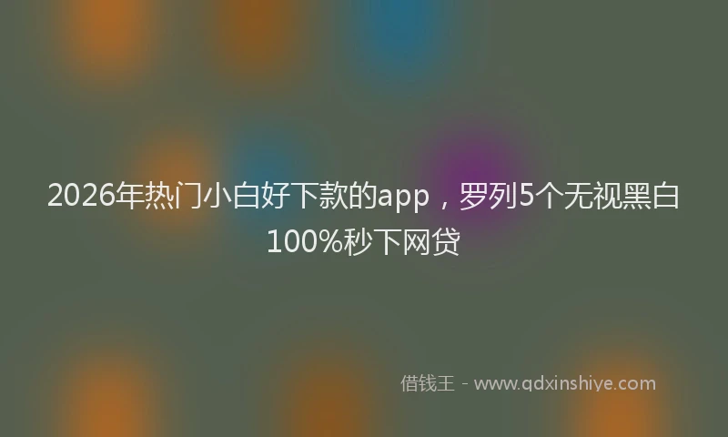 2026年热门小白好下款的app，罗列5个无视黑白100%秒下网贷