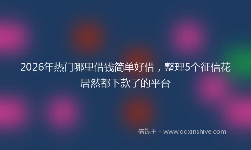 2026年热门哪里借钱简单好借，整理5个征信花居然都下款了的平台