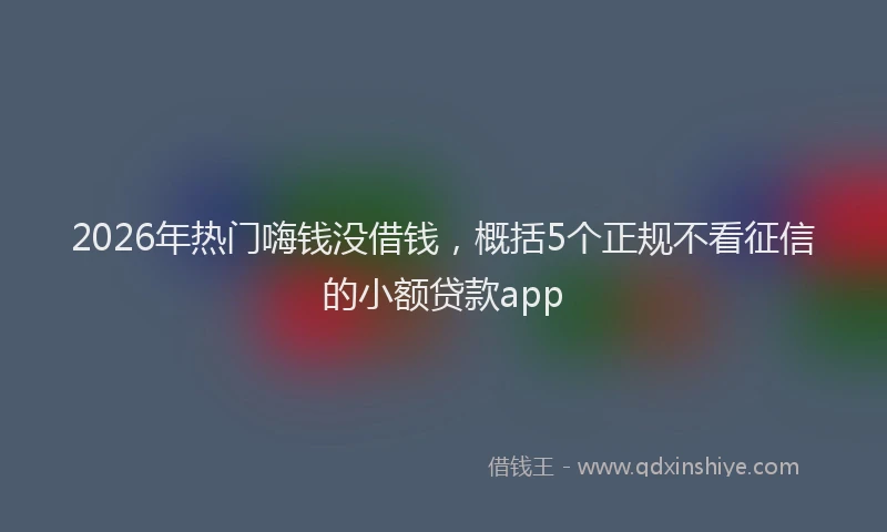 2026年热门嗨钱没借钱，概括5个正规不看征信的小额贷款app
