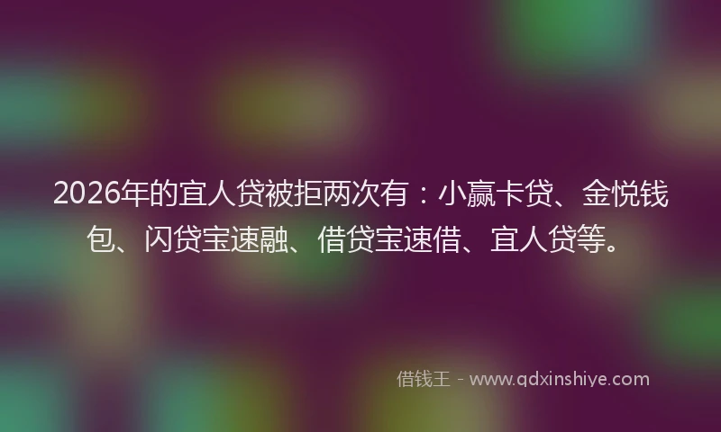 2026年的宜人贷被拒两次有：小赢卡贷、金悦钱包、闪贷宝速融、借贷宝速借、宜人贷等。