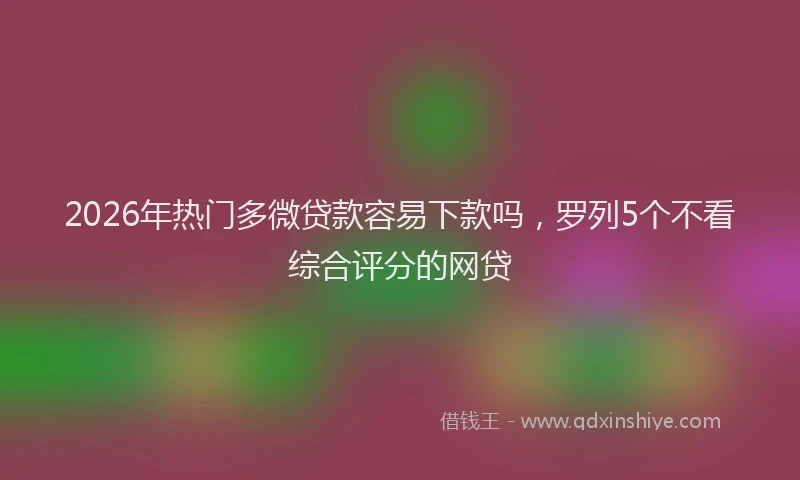 2026年热门多微贷款容易下款吗，罗列5个不看综合评分的网贷