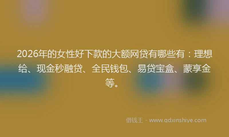 2026年的女性好下款的大额网贷有哪些有：理想给、现金秒融贷、全民钱包、易贷宝盒、蒙享金等。