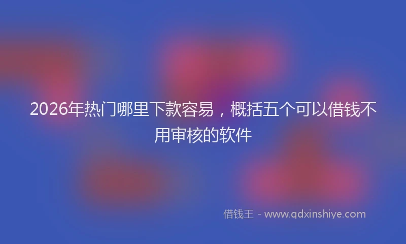 2026年热门哪里下款容易，概括五个可以借钱不用审核的软件