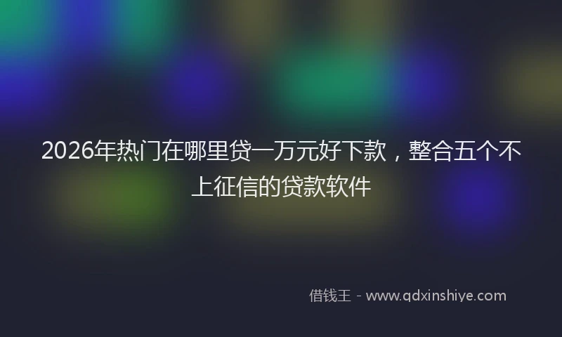 2026年热门在哪里贷一万元好下款，整合五个不上征信的贷款软件