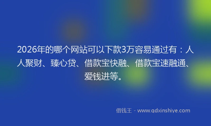 2026年的哪个网站可以下款3万容易通过有：人人聚财、臻心贷、借款宝快融、借款宝速融通、爱钱进等。