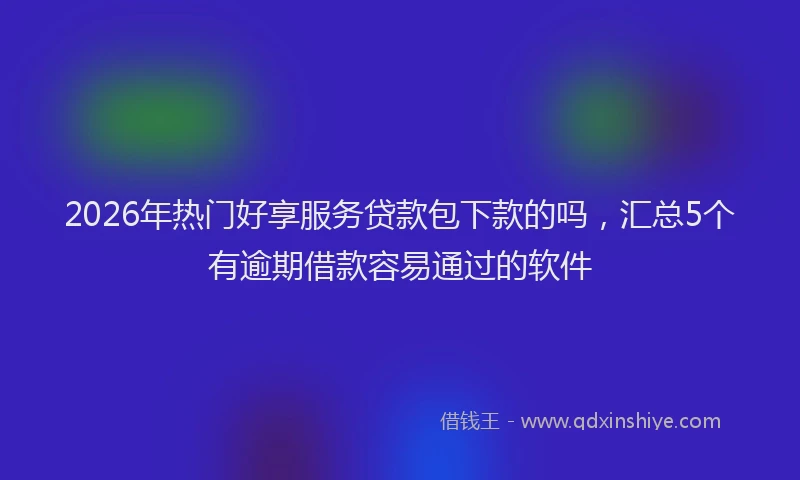 2026年热门好享服务贷款包下款的吗，汇总5个有逾期借款容易通过的软件