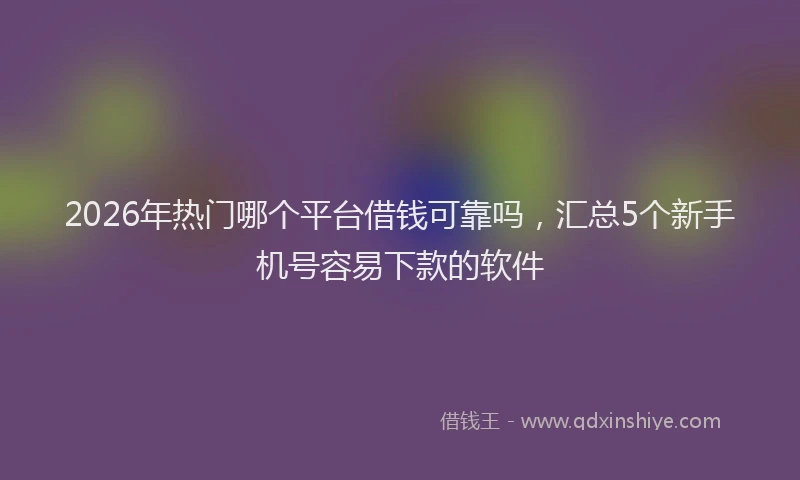 2026年热门哪个平台借钱可靠吗，汇总5个新手机号容易下款的软件