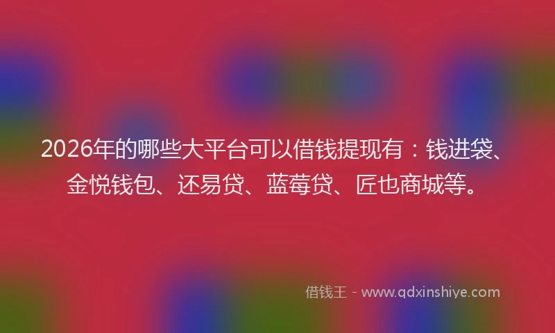 2026年的哪些大平台可以借钱提现有：钱进袋、金悦钱包、还易贷、蓝莓贷、匠也商城等。