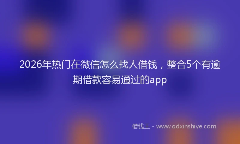 2026年热门在微信怎么找人借钱，整合5个有逾期借款容易通过的app