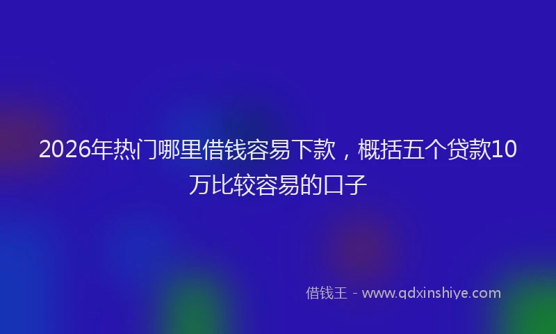2026年热门哪里借钱容易下款，概括五个贷款10万比较容易的口子