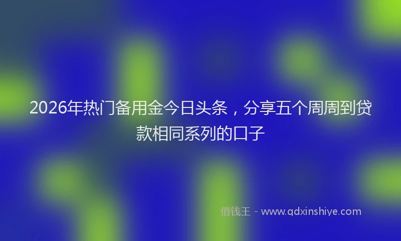 2026年热门备用金今日头条，分享五个周周到贷款相同系列的口子