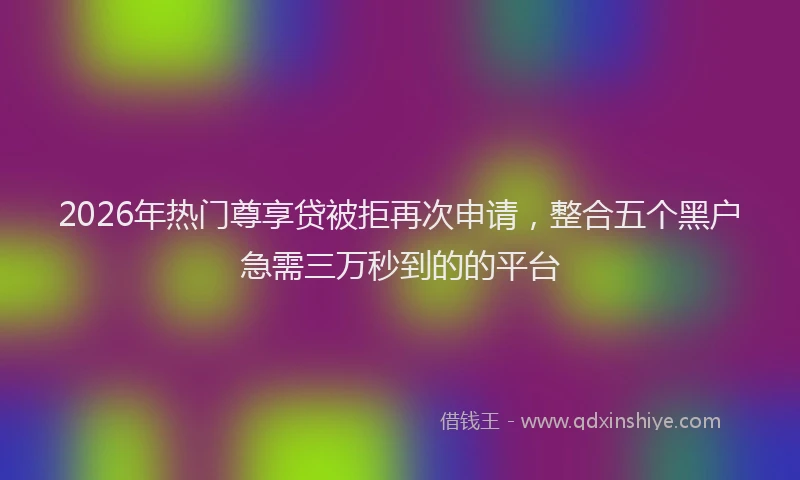 2026年热门尊享贷被拒再次申请，整合五个黑户急需三万秒到的的平台