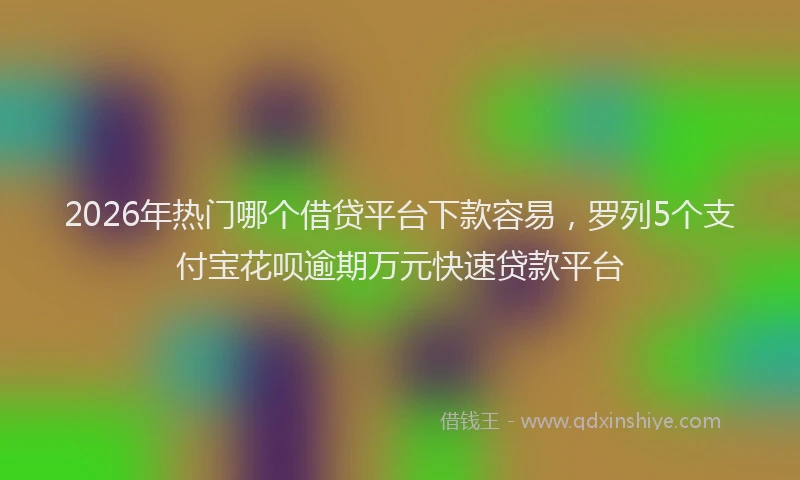 2026年热门哪个借贷平台下款容易，罗列5个支付宝花呗逾期万元快速贷款平台