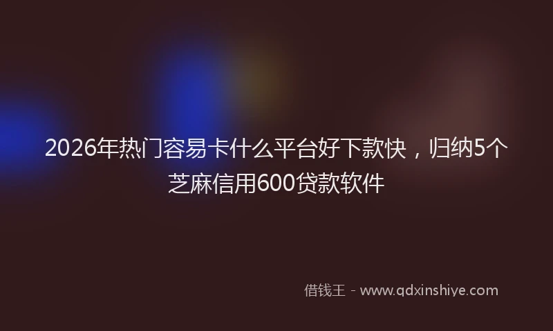 2026年热门容易卡什么平台好下款快，归纳5个芝麻信用600贷款软件