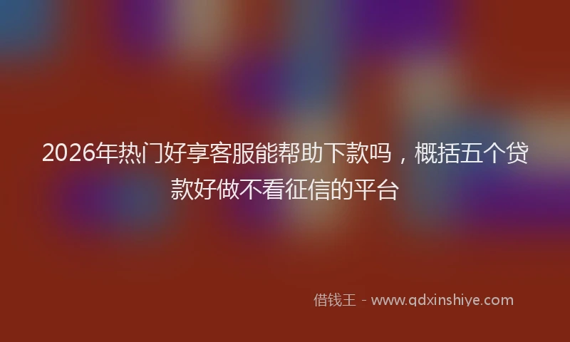 2026年热门好享客服能帮助下款吗，概括五个贷款好做不看征信的平台