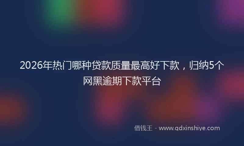 2026年热门哪种贷款质量最高好下款，归纳5个网黑逾期下款平台