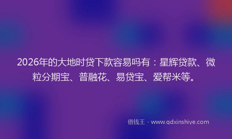 2026年的大地时贷下款容易吗有：星辉贷款、微粒分期宝、普融花、易贷宝、爱帮米等。