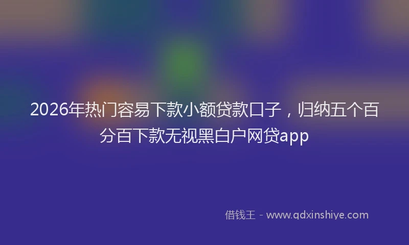 2026年热门容易下款小额贷款口子，归纳五个百分百下款无视黑白户网贷app