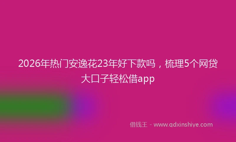 2026年热门安逸花23年好下款吗，梳理5个网贷大口子轻松借app