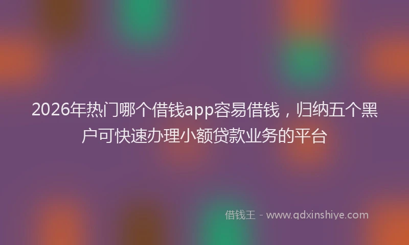 2026年热门哪个借钱app容易借钱，归纳五个黑户可快速办理小额贷款业务的平台