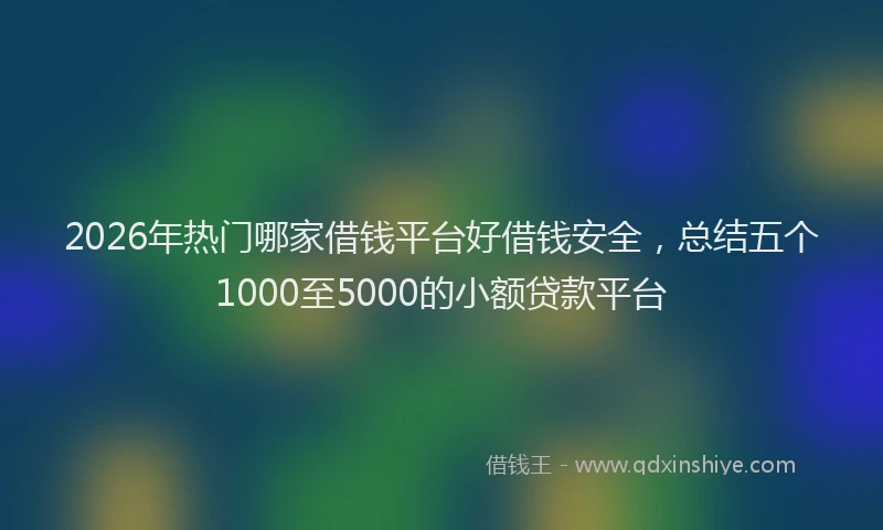 2026年热门哪家借钱平台好借钱安全，总结五个1000至5000的小额贷款平台