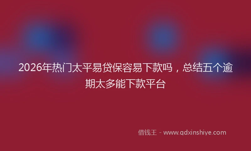 2026年热门太平易贷保容易下款吗，总结五个逾期太多能下款平台