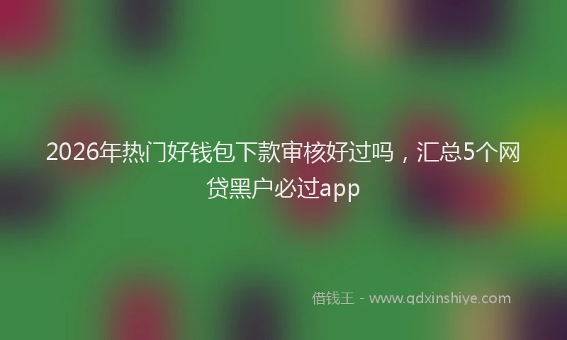 2026年热门好钱包下款审核好过吗，汇总5个网贷黑户必过app